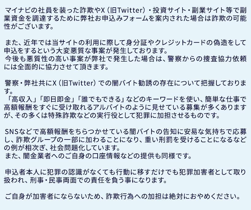 マイナビの社員を装った詐欺やX（旧Twitter）・投資サイト・副業サイト等で副業資金を調達するために弊社お申込みフォームを案内された場合は詐欺の可能性がございます。

			　また、近年では当サイトの利用に際して身分証やクレジットカードの偽造をして申込をするという大変悪質な事案が発生しております。
			　今後も悪質性の高い事案が弊社で発生した場合は、警察からの捜査協力依頼には全面的に協力させて頂きます。

			　警察・弊社共にX（旧Twitter）での闇バイト勧誘の存在について把握しております。
			　「高収入」「即日即金」「誰でもできる」などのキーワードを使い、簡単な仕事で高額報酬をすぐに受け取れるアルバイトのように見せている募集が多くありますが、その多くは特殊詐欺などの実行役として犯罪に加担させるものです。

			　SNSなどで高額報酬をちらつかせている闇バイトの告知に安易な気持ちで応募し、詐欺グループの一部に加わることになり、重い刑罰を受けることになるなどの例が相次ぎ、社会問題化しています。
			　また、闇金業者へのご自身の口座情報などの提供も同様です。

			　申込者本人に犯罪の認識がなくても行動に移すだけでも犯罪加害者として取り扱われ、刑事・民事両面での責任を負う事になります。

			　ご自身が加害者にならないため、詐欺行為への加担は絶対におやめください。 